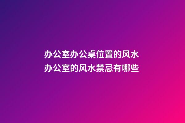 办公室办公桌位置的风水 办公室的风水禁忌有哪些